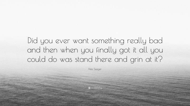 Pete Seeger Quote: “Did you ever want something really bad and then when you finally got it all you could do was stand there and grin at it?”