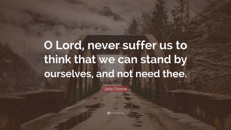 John Donne Quote: “O Lord, never suffer us to think that we can stand by ourselves, and not need thee.”
