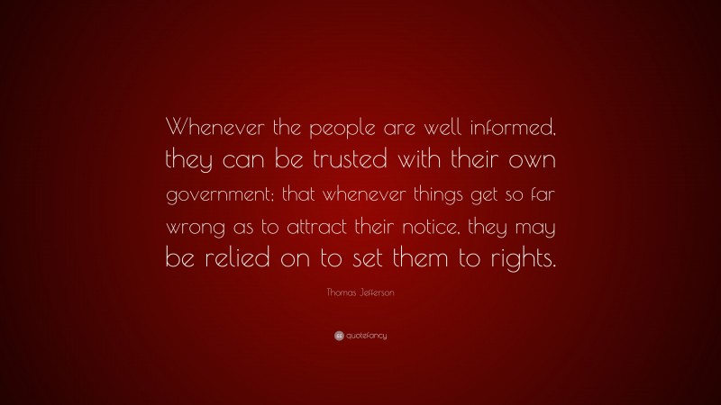 Thomas Jefferson Quote: “Whenever the people are well informed, they can be trusted with their own government; that whenever things get so far wrong as to attract their notice, they may be relied on to set them to rights.”