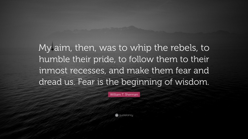William T. Sherman Quote: “My aim, then, was to whip the rebels, to humble their pride, to follow them to their inmost recesses, and make them fear and dread us. Fear is the beginning of wisdom.”