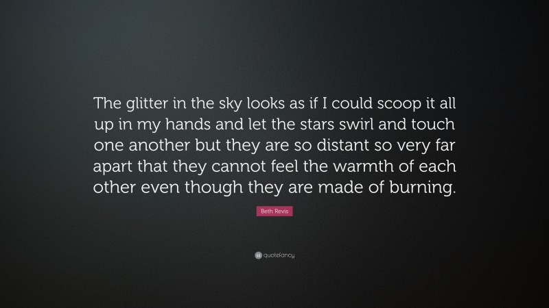 Beth Revis Quote: “The glitter in the sky looks as if I could scoop it all up in my hands and let the stars swirl and touch one another but they are so distant so very far apart that they cannot feel the warmth of each other even though they are made of burning.”