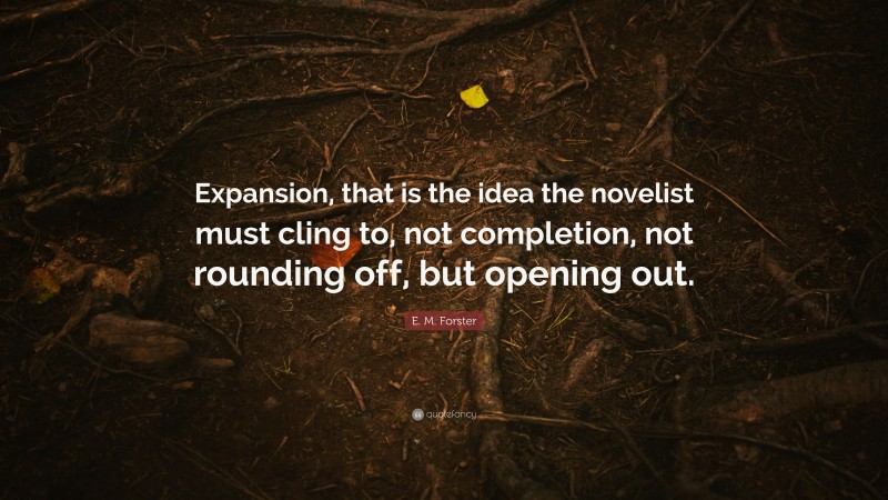 E. M. Forster Quote: “Expansion, that is the idea the novelist must cling to, not completion, not rounding off, but opening out.”