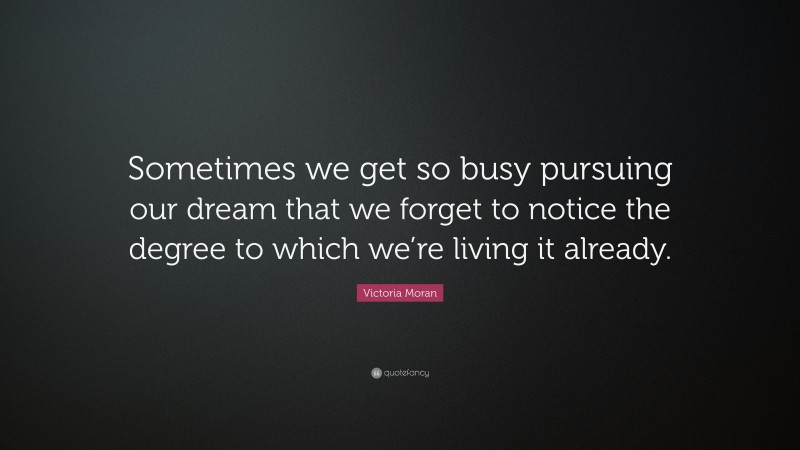Victoria Moran Quote: “Sometimes we get so busy pursuing our dream that we forget to notice the degree to which we’re living it already.”