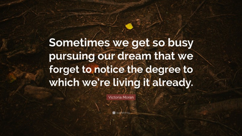 Victoria Moran Quote: “Sometimes we get so busy pursuing our dream that we forget to notice the degree to which we’re living it already.”
