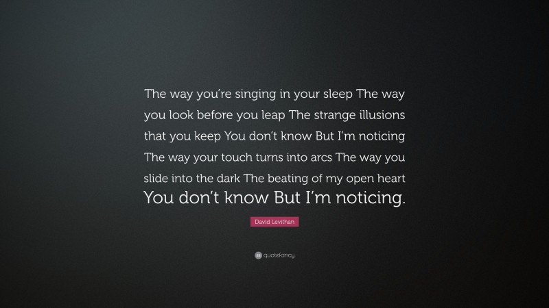 David Levithan Quote: “The way you’re singing in your sleep The way you look before you leap The strange illusions that you keep You don’t know But I’m noticing The way your touch turns into arcs The way you slide into the dark The beating of my open heart You don’t know But I’m noticing.”
