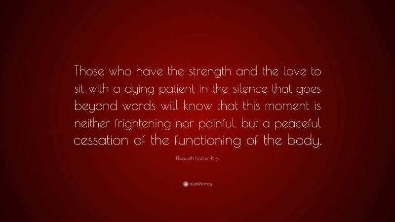 Elisabeth Kübler-Ross Quote: “Those who have the strength and the love to sit with a dying patient in the silence that goes beyond words will know that this moment is neither frightening nor painful, but a peaceful cessation of the functioning of the body.”