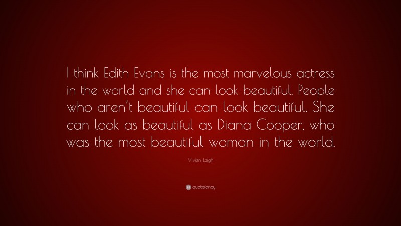 Vivien Leigh Quote: “I think Edith Evans is the most marvelous actress in the world and she can look beautiful. People who aren’t beautiful can look beautiful. She can look as beautiful as Diana Cooper, who was the most beautiful woman in the world.”