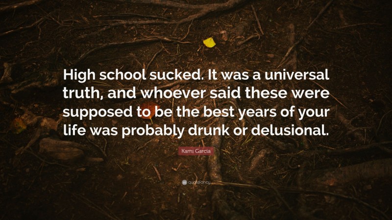 Kami Garcia Quote: “High school sucked. It was a universal truth, and whoever said these were supposed to be the best years of your life was probably drunk or delusional.”