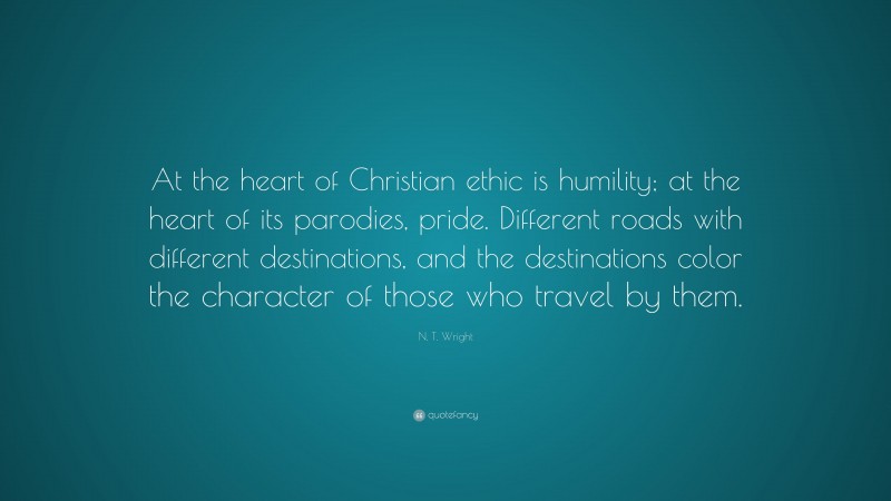 N. T. Wright Quote: “At the heart of Christian ethic is humility; at the heart of its parodies, pride. Different roads with different destinations, and the destinations color the character of those who travel by them.”