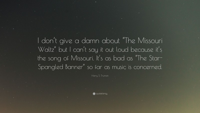 Harry S. Truman Quote: “I don’t give a damn about “The Missouri Waltz” but I can’t say it out loud because it’s the song of Missouri. It’s as bad as “The Star-Spangled Banner” so far as music is concerned.”