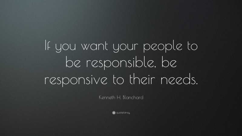 Kenneth H. Blanchard Quote: “If you want your people to be responsible, be responsive to their needs.”