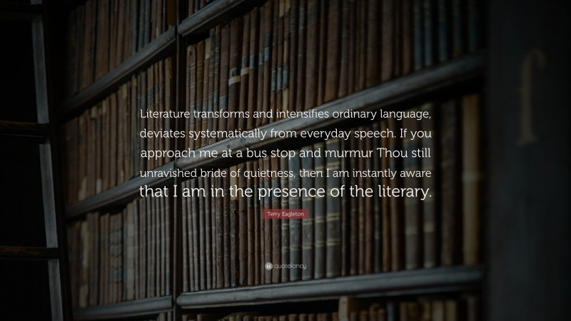 Terry Eagleton Quote: “Literature transforms and intensifies ordinary language, deviates systematically from everyday speech. If you approach me at a bus stop and murmur Thou still unravished bride of quietness, then I am instantly aware that I am in the presence of the literary.”