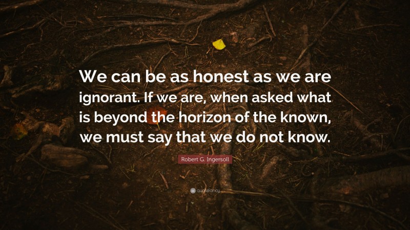 Robert G. Ingersoll Quote: “We can be as honest as we are ignorant. If we are, when asked what is beyond the horizon of the known, we must say that we do not know.”