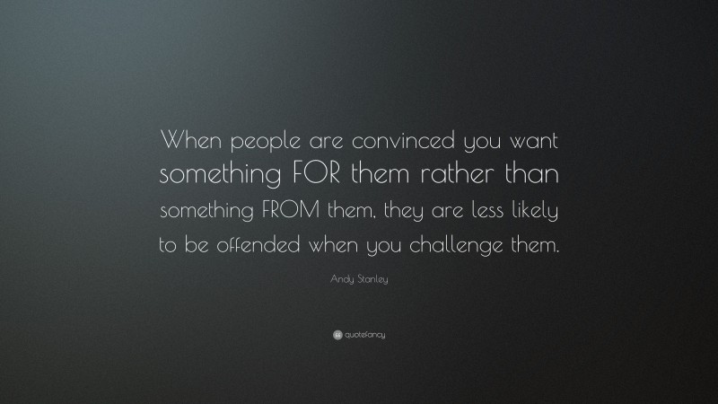 Andy Stanley Quote: “When people are convinced you want something FOR them rather than something FROM them, they are less likely to be offended when you challenge them.”