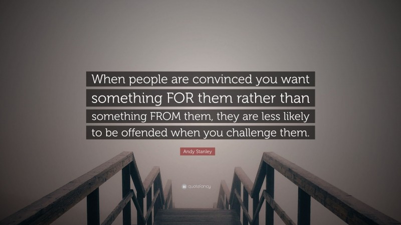 Andy Stanley Quote: “When people are convinced you want something FOR them rather than something FROM them, they are less likely to be offended when you challenge them.”