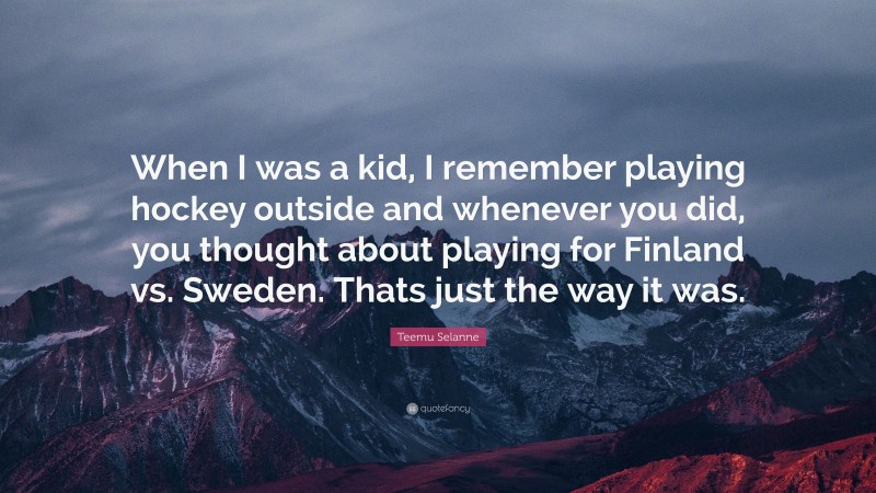 Teemu Selanne Quote: “When I was a kid, I remember playing hockey outside and whenever you did, you thought about playing for Finland vs. Sweden. Thats just the way it was.”