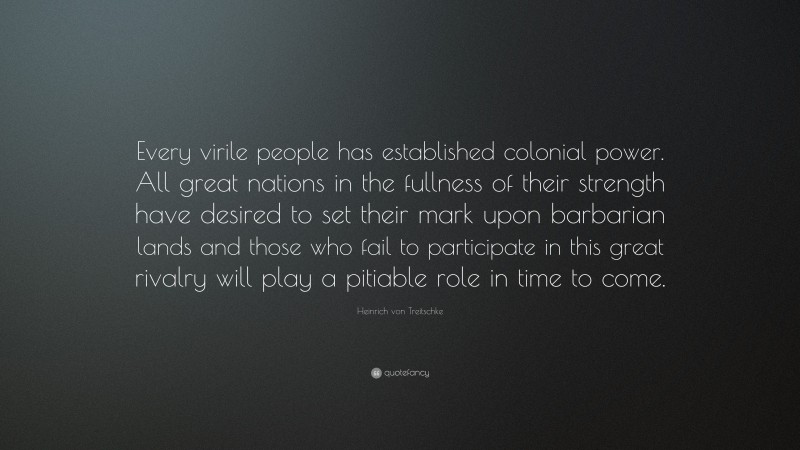 Heinrich von Treitschke Quote: “Every virile people has established colonial power. All great nations in the fullness of their strength have desired to set their mark upon barbarian lands and those who fail to participate in this great rivalry will play a pitiable role in time to come.”
