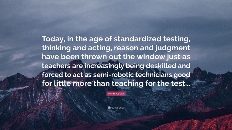 Henry Giroux Quote: “Today, in the age of standardized testing, thinking and acting, reason and judgment have been thrown out the window just as teachers are increasingly being deskilled and forced to act as semi-robotic technicians good for little more than teaching for the test...”