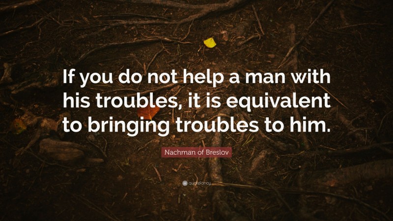 Nachman of Breslov Quote: “If you do not help a man with his troubles, it is equivalent to bringing troubles to him.”