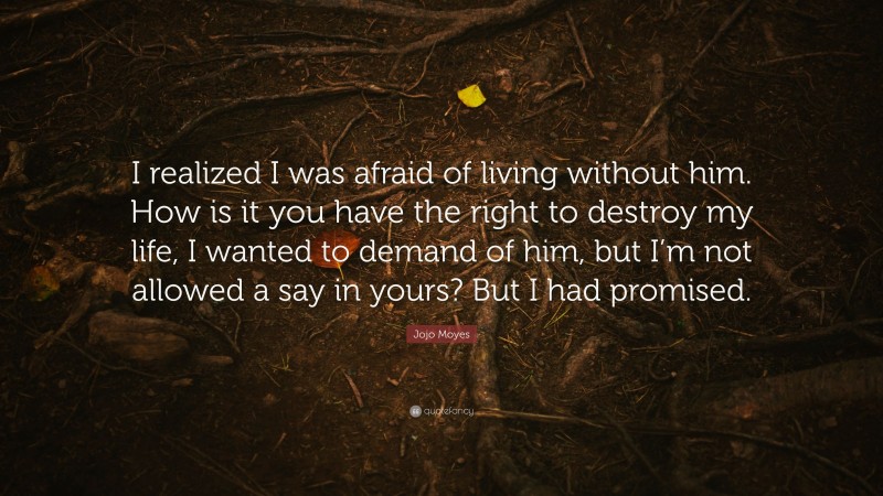 Jojo Moyes Quote: “I realized I was afraid of living without him. How is it you have the right to destroy my life, I wanted to demand of him, but I’m not allowed a say in yours? But I had promised.”