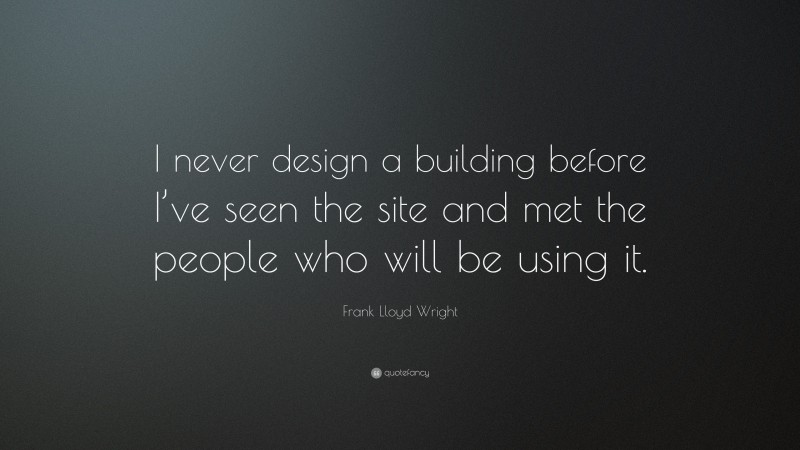 Frank Lloyd Wright Quote: “I never design a building before I’ve seen the site and met the people who will be using it.”