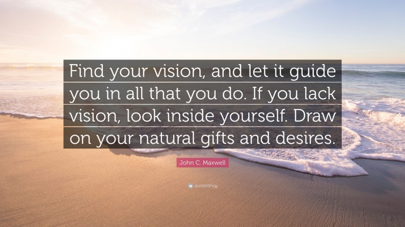John C. Maxwell Quote: “Find your vision, and let it guide you in all that you do. If you lack vision, look inside yourself. Draw on your natural gifts and desires.”
