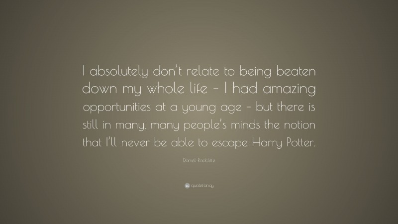 Daniel Radcliffe Quote: “I absolutely don’t relate to being beaten down my whole life – I had amazing opportunities at a young age – but there is still in many, many people’s minds the notion that I’ll never be able to escape Harry Potter.”