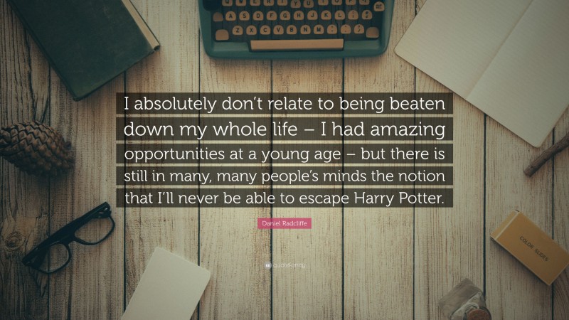 Daniel Radcliffe Quote: “I absolutely don’t relate to being beaten down my whole life – I had amazing opportunities at a young age – but there is still in many, many people’s minds the notion that I’ll never be able to escape Harry Potter.”
