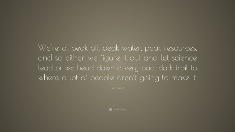 Henry Rollins Quote: “We’re at peak oil, peak water, peak resources, and so either we figure it out and let science lead or we head down a very bad, dark trail to where a lot of people aren’t going to make it.”
