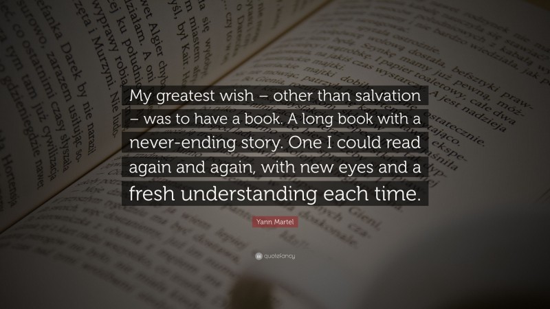 Yann Martel Quote: “My greatest wish – other than salvation – was to have a book. A long book with a never-ending story. One I could read again and again, with new eyes and a fresh understanding each time.”
