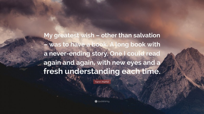 Yann Martel Quote: “My greatest wish – other than salvation – was to have a book. A long book with a never-ending story. One I could read again and again, with new eyes and a fresh understanding each time.”