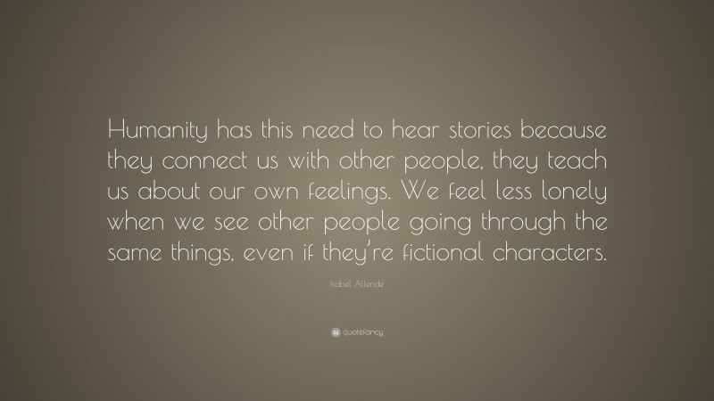 Isabel Allende Quote: “Humanity has this need to hear stories because they connect us with other people, they teach us about our own feelings. We feel less lonely when we see other people going through the same things, even if they’re fictional characters.”