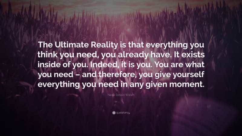 Neale Donald Walsch Quote: “The Ultimate Reality is that everything you think you need, you already have. It exists inside of you. Indeed, it is you. You are what you need – and therefore, you give yourself everything you need in any given moment.”