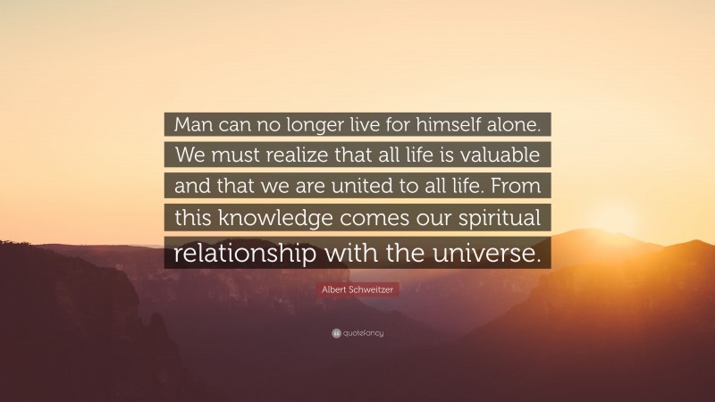 Albert Schweitzer Quote: “Man can no longer live for himself alone. We must realize that all life is valuable and that we are united to all life. From this knowledge comes our spiritual relationship with the universe.”