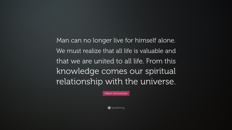 Albert Schweitzer Quote: “Man can no longer live for himself alone. We must realize that all life is valuable and that we are united to all life. From this knowledge comes our spiritual relationship with the universe.”
