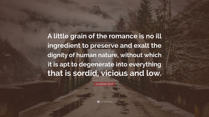 Jonathan Swift Quote: “A little grain of the romance is no ill ingredient to preserve and exalt the dignity of human nature, without which it is apt to degenerate into everything that is sordid, vicious and low.”