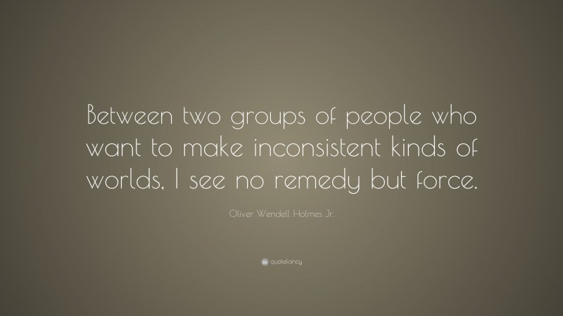 Oliver Wendell Holmes Jr. Quote: “Between two groups of people who want to make inconsistent kinds of worlds, I see no remedy but force.”