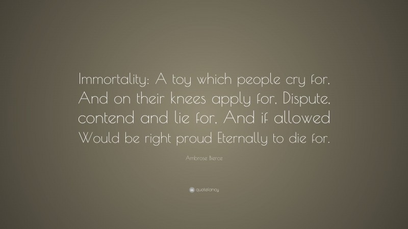 Ambrose Bierce Quote: “Immortality: A toy which people cry for, And on their knees apply for, Dispute, contend and lie for, And if allowed Would be right proud Eternally to die for.”