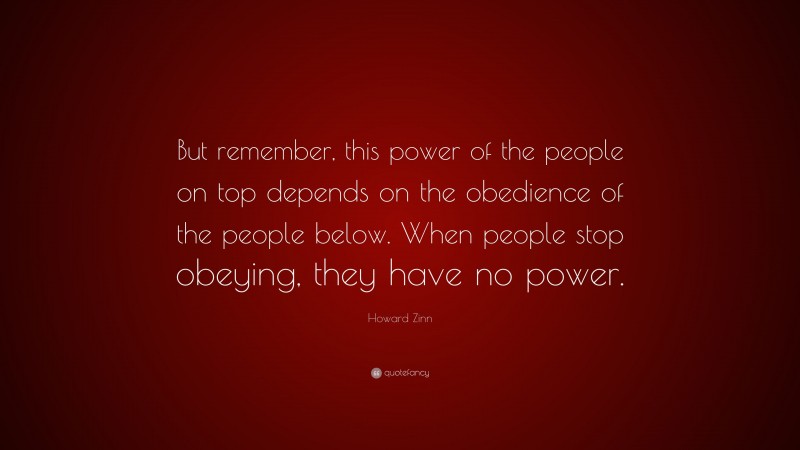 Howard Zinn Quote: “But remember, this power of the people on top depends on the obedience of the people below. When people stop obeying, they have no power.”