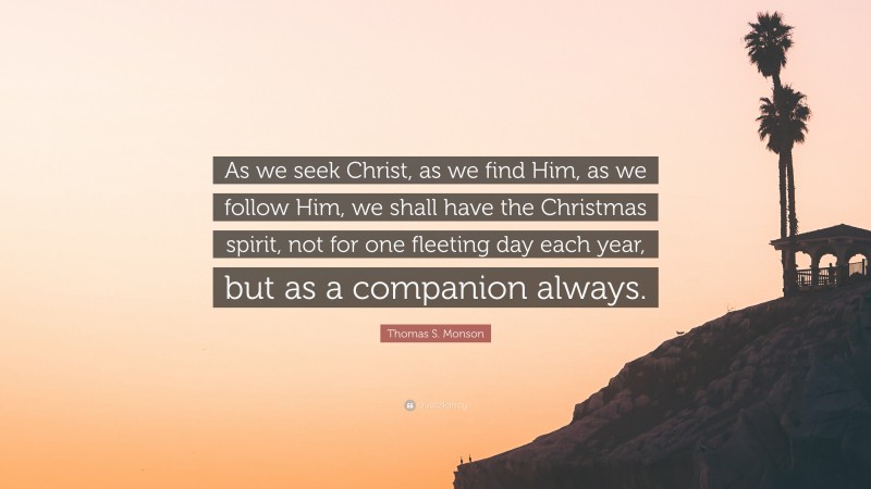 Thomas S. Monson Quote: “As we seek Christ, as we find Him, as we follow Him, we shall have the Christmas spirit, not for one fleeting day each year, but as a companion always.”
