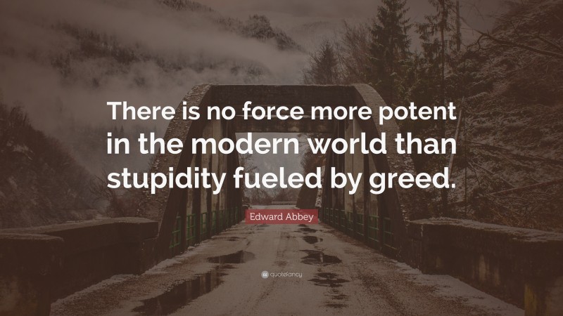Edward Abbey Quote: “There is no force more potent in the modern world than stupidity fueled by greed.”