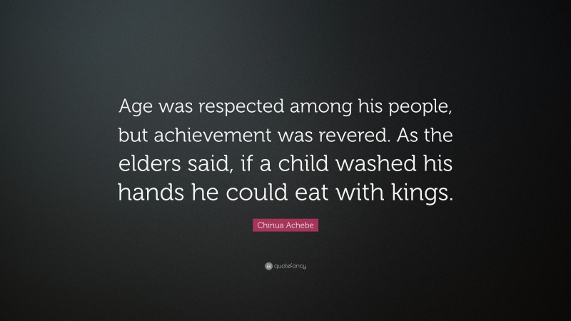 Chinua Achebe Quote: “Age was respected among his people, but achievement was revered. As the elders said, if a child washed his hands he could eat with kings.”