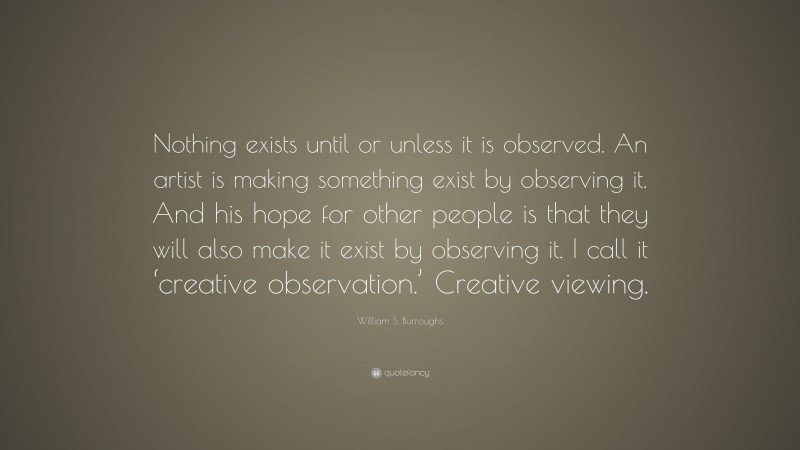 William S. Burroughs Quote: “Nothing exists until or unless it is observed. An artist is making something exist by observing it. And his hope for other people is that they will also make it exist by observing it. I call it ‘creative observation.’ Creative viewing.”