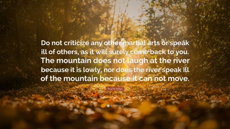 Koichi Tohei Quote: “Do not criticize any other martial arts or speak ill of others, as it will surely come back to you. The mountain does not laugh at the river because it is lowly, nor does the river speak ill of the mountain because it can not move.”