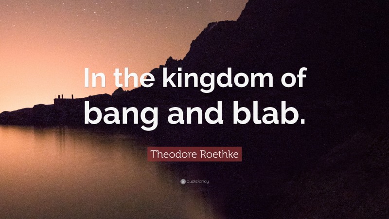 Theodore Roethke Quote: “In the kingdom of bang and blab.”