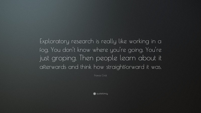 Francis Crick Quote: “Exploratory research is really like working in a fog. You don’t know where you’re going. You’re just groping. Then people learn about it afterwards and think how straightforward it was.”
