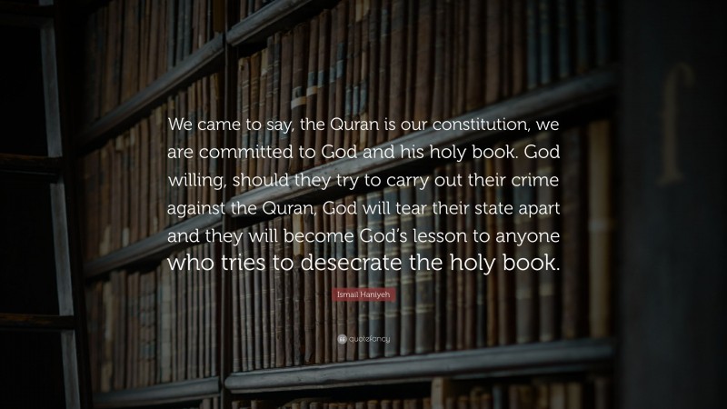 Ismail Haniyeh Quote: “We came to say, the Quran is our constitution, we are committed to God and his holy book. God willing, should they try to carry out their crime against the Quran, God will tear their state apart and they will become God’s lesson to anyone who tries to desecrate the holy book.”