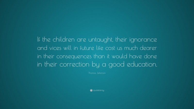 Thomas Jefferson Quote: “If the children are untaught, their ignorance and vices will in future life cost us much dearer in their consequences than it would have done in their correction by a good education.”