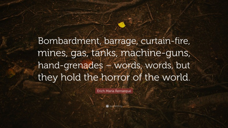 Erich Maria Remarque Quote: “Bombardment, barrage, curtain-fire, mines, gas, tanks, machine-guns, hand-grenades – words, words, but they hold the horror of the world.”