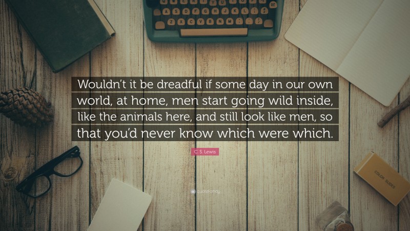 C. S. Lewis Quote: “Wouldn’t it be dreadful if some day in our own world, at home, men start going wild inside, like the animals here, and still look like men, so that you’d never know which were which.”